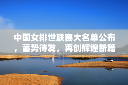 中国女排世联赛大名单公布，蓄势待发，再创辉煌新篇章