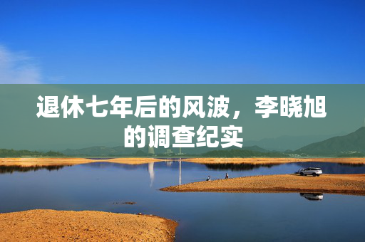 退休七年后的风波，李晓旭的调查纪实