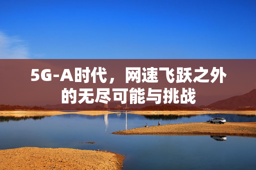 5G-A时代，网速飞跃之外的无尽可能与挑战