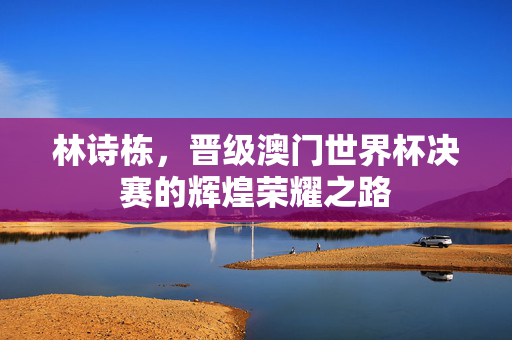 林诗栋，晋级澳门世界杯决赛的辉煌荣耀之路