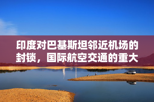 印度对巴基斯坦邻近机场的封锁，国际航空交通的重大变革