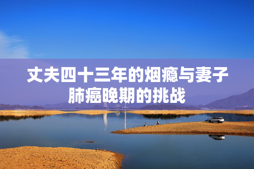 丈夫四十三年的烟瘾与妻子肺癌晚期的挑战
