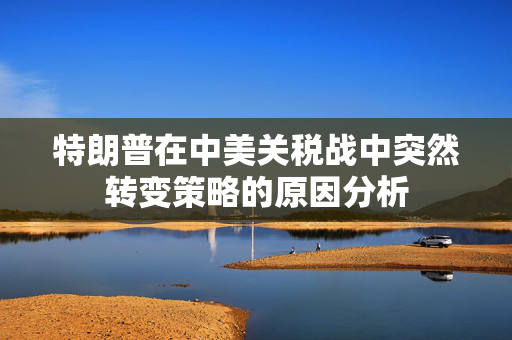特朗普在中美关税战中突然转变策略的原因分析