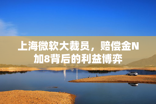 上海微软大裁员，赔偿金N加8背后的利益博弈