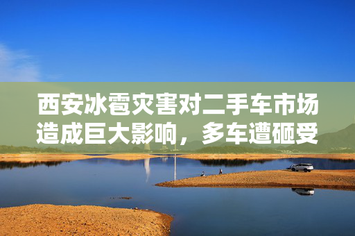 西安冰雹灾害对二手车市场造成巨大影响，多车遭砸受损