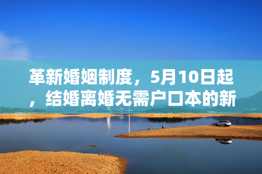 革新婚姻制度，5月10日起，结婚离婚无需户口本的新篇章开启