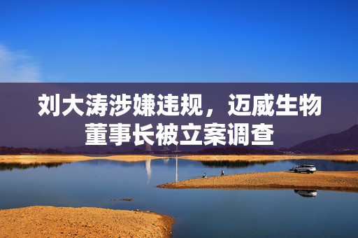 刘大涛涉嫌违规，迈威生物董事长被立案调查