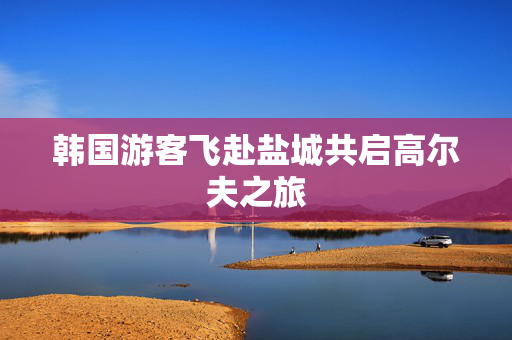 韩国游客飞赴盐城共启高尔夫之旅