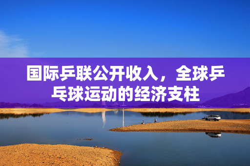 国际乒联公开收入，全球乒乓球运动的经济支柱