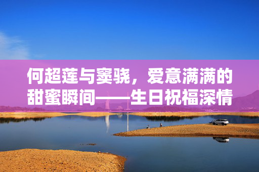 何超莲与窦骁，爱意满满的甜蜜瞬间——生日祝福深情回应