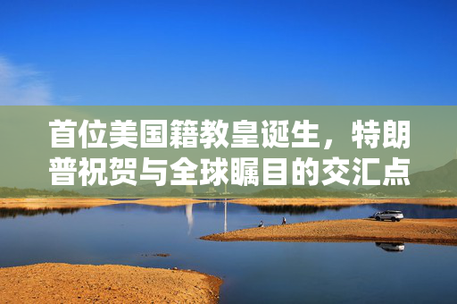 首位美国籍教皇诞生，特朗普祝贺与全球瞩目的交汇点