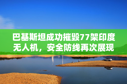 巴基斯坦成功摧毁77架印度无人机，安全防线再次展现威力