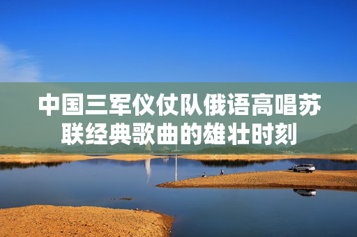 中国三军仪仗队俄语高唱苏联经典歌曲的雄壮时刻