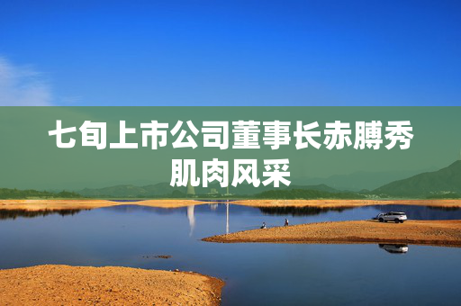七旬上市公司董事长赤膊秀肌肉风采