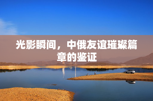 光影瞬间，中俄友谊璀璨篇章的鉴证