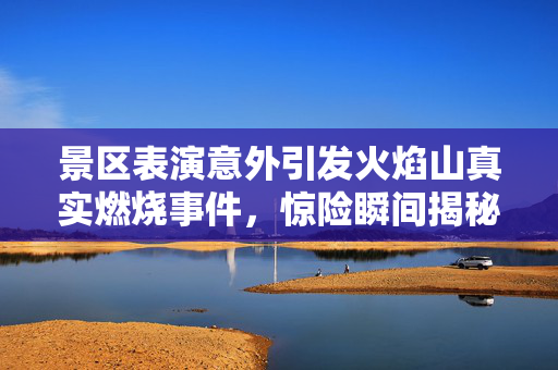 景区表演意外引发火焰山真实燃烧事件，惊险瞬间揭秘