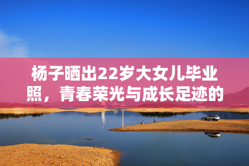 杨子晒出22岁大女儿毕业照，青春荣光与成长足迹的见证