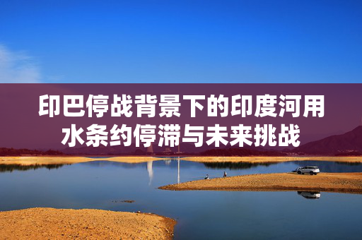 印巴停战背景下的印度河用水条约停滞与未来挑战