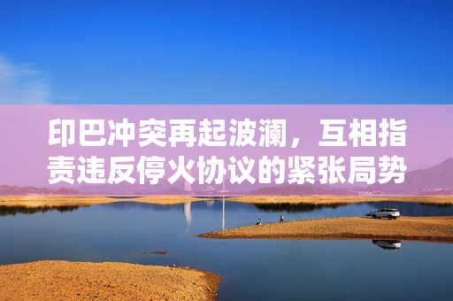 印巴冲突再起波澜，互相指责违反停火协议的紧张局势升级