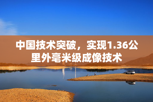 中国技术突破，实现1.36公里外毫米级成像技术