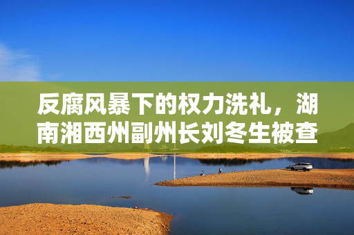 反腐风暴下的权力洗礼，湖南湘西州副州长刘冬生被查