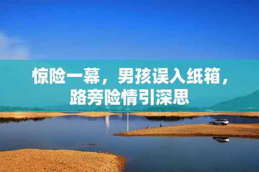 惊险一幕，男孩误入纸箱，路旁险情引深思
