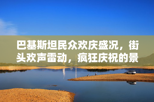 巴基斯坦民众欢庆盛况，街头欢声雷动，疯狂庆祝的景象