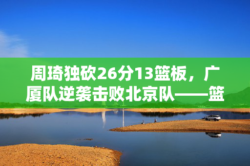周琦独砍26分13篮板，广厦队逆袭击败北京队——篮球较量与思考