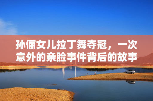 孙俪女儿拉丁舞夺冠，一次意外的亲脸事件背后的故事