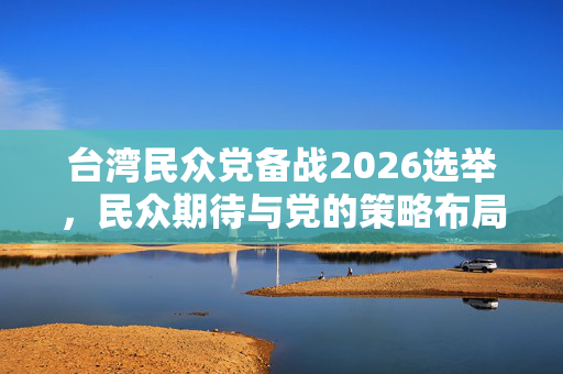 台湾民众党备战2026选举，民众期待与党的策略布局