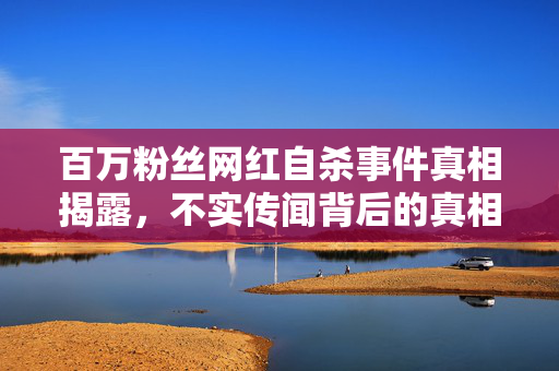 百万粉丝网红自杀事件真相揭露，不实传闻背后的真相