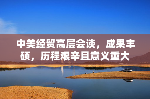 中美经贸高层会谈，成果丰硕，历程艰辛且意义重大