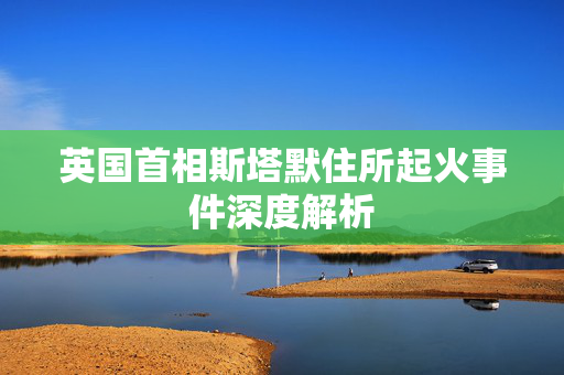 英国首相斯塔默住所起火事件深度解析