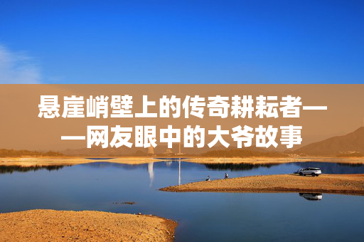 悬崖峭壁上的传奇耕耘者——网友眼中的大爷故事