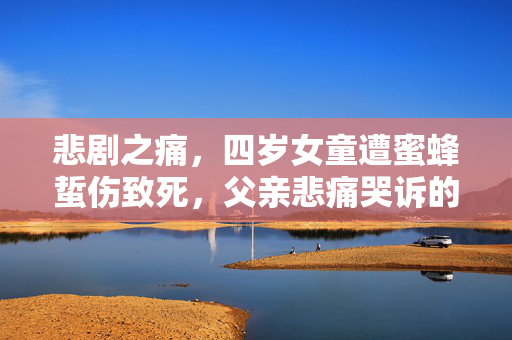 悲剧之痛，四岁女童遭蜜蜂蜇伤致死，父亲悲痛哭诉的背后