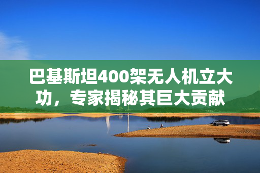 巴基斯坦400架无人机立大功，专家揭秘其巨大贡献