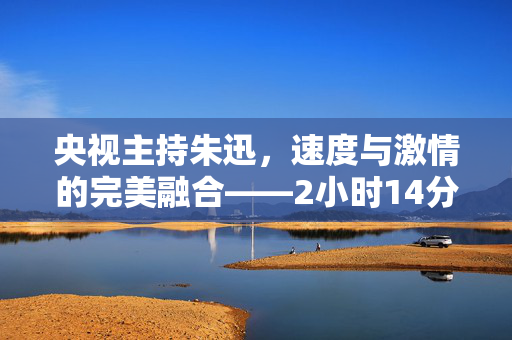 央视主持朱迅，速度与激情的完美融合——2小时14分完成半程马拉松