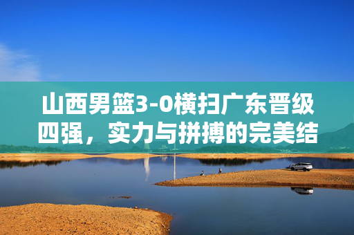 山西男篮3-0横扫广东晋级四强，实力与拼搏的完美结合