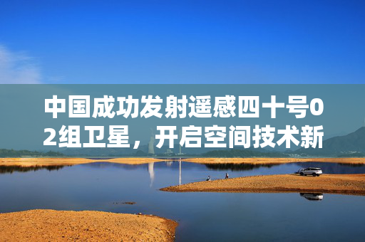 中国成功发射遥感四十号02组卫星，开启空间技术新征程
