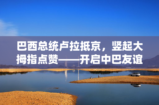 巴西总统卢拉抵京，竖起大拇指点赞——开启中巴友谊崭新篇章
