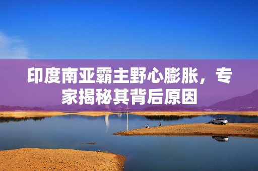 印度南亚霸主野心膨胀，专家揭秘其背后原因