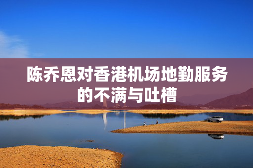 陈乔恩对香港机场地勤服务的不满与吐槽