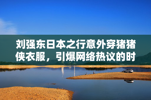 刘强东日本之行意外穿猪猪侠衣服，引爆网络热议的时尚瞬间