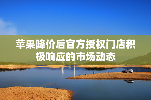 苹果降价后官方授权门店积极响应的市场动态