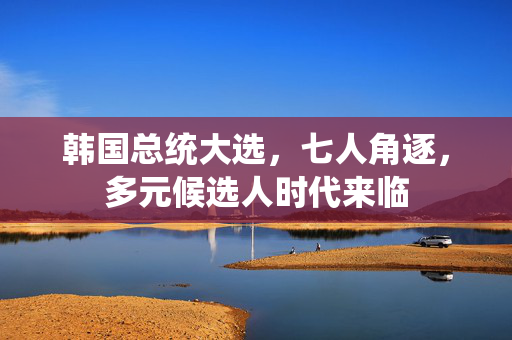 韩国总统大选，七人角逐，多元候选人时代来临