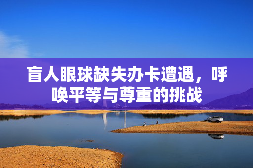 盲人眼球缺失办卡遭遇，呼唤平等与尊重的挑战
