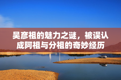 吴彦祖的魅力之谜，被误认成阿祖与分祖的奇妙经历