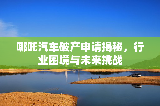 哪吒汽车破产申请揭秘，行业困境与未来挑战