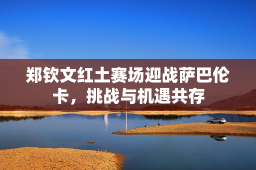 郑钦文红土赛场迎战萨巴伦卡，挑战与机遇共存