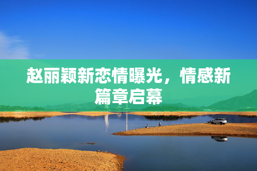 赵丽颖新恋情曝光，情感新篇章启幕